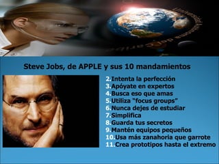 Intenta la perfección Apóyate en expertos Busca eso que amas Utiliza  “ focus groups ” Nunca dejes de estudiar Simplifica Guarda tus secretos Mantén equipos pequeños Usa más zanahoria que garrote Crea prototipos hasta el extremo Steve Jobs, de APPLE y sus 10 mandamientos 