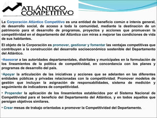 La  Corporaci ó n Atl á ntico Competitivo  es una entidad  de beneficio com ú n e inter é s general, de desarrollo social, de acceso a toda la comunidad, mediante la destinaci ó n de un patrimonio para el desarrollo de programas, proyectos y acciones que promuevan la competitividad en el departamento del Atl á ntico con miras a mejorar las condiciones de vida de sus habitantes. El objeto de la Corporación es  promover, gestionar y fomentar  las ventajas competitivas que contribuyen a la construcción del desarrollo socioeconómico sostenible del Departamento del Atlántico.  Asesora r a las autoridades departamentales, distritales y municipales en la formulación de los lineamientos de la política de competitividad, en concordancia con los planes y programas de desarrollo del país. Apoyar  la articulación de las iniciativas y acciones que se adelanten en las diferentes entidades públicas y privadas relacionadas con la competitividad ;  Promover modelos de gestión que incluyan la asignación de responsabilidades, sistema de medición y seguimiento de indicadores de competitividad. Propender  la aplicación de los lineamientos establecidos por el Sistema Nacional de Competitividad para el beneficio del Departamento del Atlántico, y en todos aquellos que persigan objetivos similares. Crear  mesas de trabajo orientadas a promover la Competitividad del Departamento. 