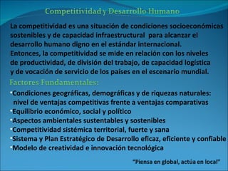 La competitividad es una situación de condiciones socioeconómicas  sostenibles y de capacidad infraestructural  para alcanzar el  desarrollo humano digno en el estándar internacional. Entonces, la competitividad se mide en relación con los niveles  de productividad, de división del trabajo, de capacidad logística  y de vocación de servicio de los países en el escenario mundial. Condiciones geográficas, demográficas y de riquezas naturales: nivel de ventajas competitivas frente a ventajas comparativas Equilibrio económico, social y político Aspectos ambientales sustentables y sostenibles Competitividad sistémica territorial, fuerte y sana Sistema y Plan Estratégico de Desarrollo eficaz, eficiente y confiable Modelo de creatividad e innovación tecnológica 