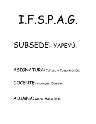 I.F.S.P.A.G.
SUBSEDE: YAPEYÚ.
ASIGNATURA:Cultura y Comunicación.
DOCENTE:Bujorque, Daniela.
ALUMNA: Mora, María Rosa.
 