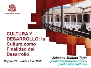CULTURA Y DESARROLLO: la Cultura como Finalidad del Desarrollo Johanna Mahuth Tafur  [email_address] ,  [email_address]   Bogotá DC,  Junio 11 de 2009 