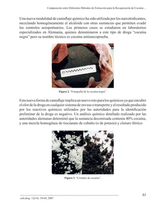 61
Comparación entre Diferentes Métodos de Extracción para la Recuperación de Cocaína ...
cult.drog. 12(14): 59-69, 2007
mezclando homogéneamente el alcaloide con otras sustancias que permiten evadir
los controles aeroportuarios. Los primeros casos se estudiaron en laboratorios
especializados en Alemania, quienes denominaron a este tipo de droga “cocaína
negra” pero su nombre técnico es cocaína antinarcoprueba.
Figura 2. “Fotografía de la cocaína negra”.
el olor de la droga en cualquier sistema de envase o transporte y el resultado producido
preliminar de la droga es negativo. Un análisis químico detallado realizado por las
autoridades alemanas determinó que la sustancia decomisada contenía 40% cocaína,
y una mezcla homogénea de tiocianato de cobalto (o de potasio) y cloruro férrico.
Figura 3. “Cristales de cocaína”.
 