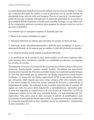 62
Angélica Cristina Molina Naranjo
que contienen tiocianato de cobalto el cual al interactuar con la cocaína forman un
precipitado de las sales de color azul turquesa. Pero en el caso de la “cocaína negra”,
puede decirse que la prueba utilizada para la detección preliminar de la cocaína no
de los compuestos químicos necesarios para preparar los mismos reactivos con los
Los métodos que se usan para recuperar el alcaloide puro son:
1. Disolver la cocaína clorhidrato en agua.
2. Adicionar hidróxido de amonio para precipitar la cocaína en forma de base.
3. Adicionar ácido etilendiamintetraacético (EDTA) para acomplejar el hierro y
mantenerlo disuelto de tal manera que no cambie el color del alcaloide precipitado.
como acetona, éter o cloroformo; y debido a su volatilidad, se evaporan y se recuperan
los cristales de cocaína.
Normalmente se recurre a la extracción de la cocaína por métodos clásicos tales como
extracción líquido-líquido continua usando Soxhlet, discontinua por percolación
(lixiviación) o maceración. Pero pocos estudios hechos recientemente a partir de hojas
que extracción sólido-líquido que tiene varias ventajas sobre otros métodos como
lo son menor tiempo de extracción, menor cantidad de solvente y reducción de la
temperatura de trabajo. Sin embargo, la alta inversión requerida para el montaje del
equipo así como los pocos datos ingenieriles y termodinámicos, reportados sobre
el tema han impedido el empleo masivo de ésta técnica de extracción. La EFS de
compuestos polares no ha sido muy estudiada debido a la baja polaridad del CO2
de extracción generalmente se hace variando uno de los parámetros y manteniendo
el resto constantes. [1]
 