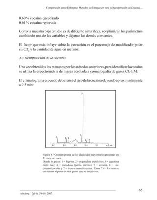 65
Comparación entre Diferentes Métodos de Extracción para la Recuperación de Cocaína ...
cult.drog. 12(14): 59-69, 2007
0.60 % cocaína encontrado
0.61 % cocaína reportada
Como la muestra bajo estudio es de diferente naturaleza, se optimizan los parámetros
cambiando una de las variables y dejando las demás constantes.
en CO2
y la cantidad de agua en metanol.
se utiliza la espectrometría de masas acoplada a cromatografía de gases CG-EM.
Elcromatogramaesperadodebetenerelpicodelacocaínaeluyendoaproximadamente
a 9.5 min:
Figura 4. “Cromatograma de los alcaloides mayoritarios presentes en
E. coca var. coca.
Donde los picos: 1 = higrina, 2 = ecgonidina metil éster, 3 = ecgonina
metil éster, 4 = metadona (patrón interno), 5 = cocaína, 6 = cis-
cinamoilcocaína y 7 = trans-cinamoilcocaína. Entre 7.4 – 8.4 min se
 