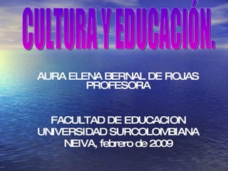 AURA ELENA BERNAL DE ROJAS PROFESORA FACULTAD DE EDUCACION UNIVERSIDAD SURCOLOMBIANA NEIVA, febrero de 2009 CULTURA Y EDUCACIÓN.  