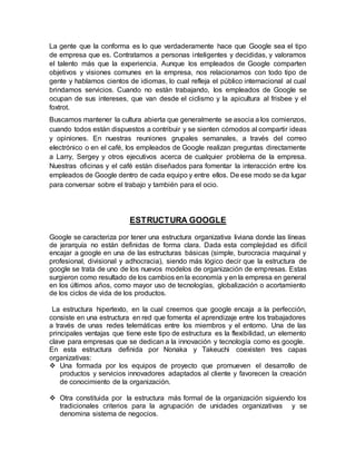 La gente que la conforma es lo que verdaderamente hace que Google sea el tipo
de empresa que es. Contratamos a personas inteligentes y decididas, y valoramos
el talento más que la experiencia. Aunque los empleados de Google comparten
objetivos y visiones comunes en la empresa, nos relacionamos con todo tipo de
gente y hablamos cientos de idiomas, lo cual refleja el público internacional al cual
brindamos servicios. Cuando no están trabajando, los empleados de Google se
ocupan de sus intereses, que van desde el ciclismo y la apicultura al frisbee y el
foxtrot.
Buscamos mantener la cultura abierta que generalmente se asocia a los comienzos,
cuando todos están dispuestos a contribuir y se sienten cómodos al compartir ideas
y opiniones. En nuestras reuniones grupales semanales, a través del correo
electrónico o en el café, los empleados de Google realizan preguntas directamente
a Larry, Sergey y otros ejecutivos acerca de cualquier problema de la empresa.
Nuestras oficinas y el café están diseñados para fomentar la interacción entre los
empleados de Google dentro de cada equipo y entre ellos. De ese modo se da lugar
para conversar sobre el trabajo y también para el ocio.
ESTRUCTURA GOOGLE
Google se caracteriza por tener una estructura organizativa liviana donde las líneas
de jerarquía no están definidas de forma clara. Dada esta complejidad es difícil
encajar a google en una de las estructuras básicas (simple, burocracia maquinal y
profesional, divisional y adhocracia), siendo más lógico decir que la estructura de
google se trata de uno de los nuevos modelos de organización de empresas. Estas
surgieron como resultado de los cambios en la economía y en la empresa en general
en los últimos años, como mayor uso de tecnologías, globalización o acortamiento
de los ciclos de vida de los productos.
La estructura hipertexto, en la cual creemos que google encaja a la perfección,
consiste en una estructura en red que fomenta el aprendizaje entre los trabajadores
a través de unas redes telemáticas entre los miembros y el entorno. Una de las
principales ventajas que tiene este tipo de estructura es la flexibilidad, un elemento
clave para empresas que se dedican a la innovación y tecnología como es google.
En esta estructura definida por Nonaka y Takeuchi coexisten tres capas
organizativas:
 Una formada por los equipos de proyecto que promueven el desarrollo de
productos y servicios innovadores adaptados al cliente y favorecen la creación
de conocimiento de la organización.
 Otra constituida por la estructura más formal de la organización siguiendo los
tradicionales criterios para la agrupación de unidades organizativas y se
denomina sistema de negocios.
 