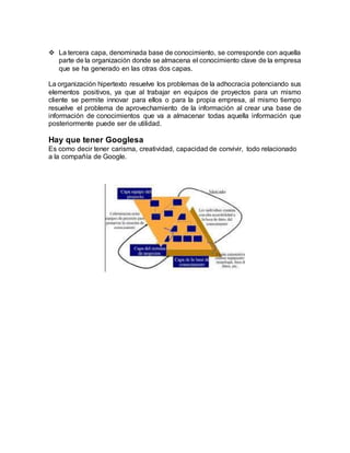  La tercera capa, denominada base de conocimiento, se corresponde con aquella
parte de la organización donde se almacena el conocimiento clave de la empresa
que se ha generado en las otras dos capas.
La organización hipertexto resuelve los problemas de la adhocracia potenciando sus
elementos positivos, ya que al trabajar en equipos de proyectos para un mismo
cliente se permite innovar para ellos o para la propia empresa, al mismo tiempo
resuelve el problema de aprovechamiento de la información al crear una base de
información de conocimientos que va a almacenar todas aquella información que
posteriormente puede ser de utilidad.
Hay que tener Googlesa
Es como decir tener carisma, creatividad, capacidad de convivir, todo relacionado
a la compañía de Google.
 
