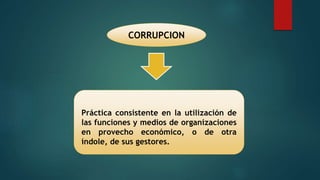 CORRUPCION
Práctica consistente en la utilización de
las funciones y medios de organizaciones
en provecho económico, o de otra
índole, de sus gestores.
 