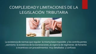 COMPLEJIDADY LIMITACIONES DE LA
LEGISLACIÓN TRIBUTARIA
La existencia de normas que regulan la misma base imposible y los contribuyentes
, asimismo la existencia de la exoneraciones ,la vigencia de regímenes de fomento
o incentivos con procedimientos muy detallados y confusos
 