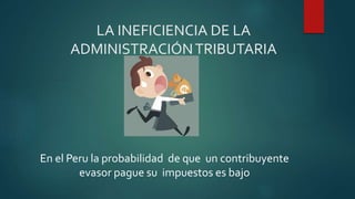 LA INEFICIENCIA DE LA
ADMINISTRACIÓNTRIBUTARIA
En el Peru la probabilidad de que un contribuyente
evasor pague su impuestos es bajo
 