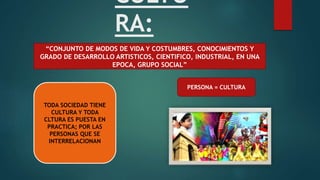 CULTU
RA:
“CONJUNTO DE MODOS DE VIDA Y COSTUMBRES, CONOCIMIENTOS Y
GRADO DE DESARROLLO ARTISTICOS, CIENTIFICO, INDUSTRIAL, EN UNA
EPOCA, GRUPO SOCIAL”
TODA SOCIEDAD TIENE
CULTURA Y TODA
CLTURA ES PUESTA EN
PRACTICA; POR LAS
PERSONAS QUE SE
INTERRELACIONAN
PERSONA = CULTURA
 