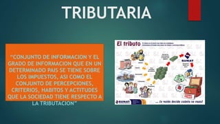 TRIBUTARIA
“CONJUNTO DE INFORMACION Y EL
GRADO DE INFORMACION QUE EN UN
DETERMINADO PAIS SE TIENE SOBRE
LOS IMPUESTOS, ASI COMO EL
CONJUNTO DE PERCEPCIONES,
CRITERIOS, HABITOS Y ACTITUDES
QUE LA SOCIEDAD TIENE RESPECTO A
LA TRIBUTACION”
 
