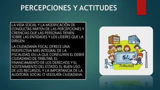 PERCEPCIONES Y ACTITUDES
LA VIDA SOCIAL Y LA MODIFICACIÓN DE
CONDUCTAS PARTEN DE LAS PERCEPCIONES Y
CREENCIAS QUE LAS PERSONAS TIENEN
SOBRE LAS ENTIDADES Y LOS LIDERES QUE LA
DIRIGEN.
LA CIUDADANÍA FISCAL OFRECE UNA
PERSPECTIVA MÁS INTEGRAL DE LA
FISCALIDAD, EN LA QUE CONFLUYEN EL DEBER
CIUDADANO DE TRIBUTAR, EL
FINANCIAMIENTO DE LOS DERECHOS Y EL
SOSTENIMIENTO DEL ESTADO, EL BUEN USO
DE LOS RECURSOS, Y LA IMPORTANCIA DE LA
AUDITORÍA SOCIAL O VEEDURÍA CIUDADANA.
 
