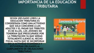 IMPORTANCIA DE LA EDUCACIÓN
TRIBUTARIA
SEGÚN (DELGADO LOBO) LA
EDUCACIÓN TRIBUTARIA ES
CONSIDERADA COMO UNA ACTIVIDAD
QUE SOLO CONCIERNE A LOS
ADULTOS Y EL PAGAR SUS TRIBUTOS
ES DE ELLOS, LOS JÓVENES NO
TENDRÍAN QUE PREOCUPARSE POR
LA TRIBUTACIÓN YA QUE SERÍAN
TOTALMENTE AJENOS AL HECHO
FISCAL HASTA QUE SE INCORPORAN
EN LA ACTIVIDAD ECONÓMICA Y
ESTUVIERAN OBLIGADOS AL
CUMPLIMIENTO DE OBLIGACIONES
TRIBUTARIAS.
 