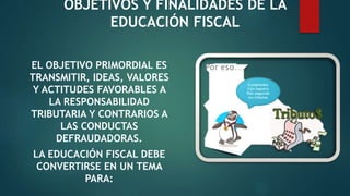 OBJETIVOS Y FINALIDADES DE LA
EDUCACIÓN FISCAL
EL OBJETIVO PRIMORDIAL ES
TRANSMITIR, IDEAS, VALORES
Y ACTITUDES FAVORABLES A
LA RESPONSABILIDAD
TRIBUTARIA Y CONTRARIOS A
LAS CONDUCTAS
DEFRAUDADORAS.
LA EDUCACIÓN FISCAL DEBE
CONVERTIRSE EN UN TEMA
PARA:
 