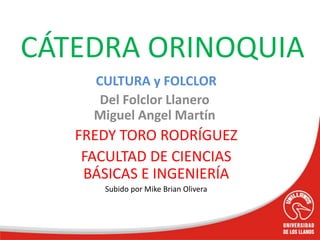 CULTURA y FOLCLOR
Del Folclor Llanero
Miguel Angel Martín
FREDY TORO RODRÍGUEZ
FACULTAD DE CIENCIAS
BÁSICAS E INGENIERÍA
Subido por Mike Brian Olivera
CÁTEDRA ORINOQUIA
 