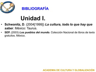 Unidad I.
• Schwanitz, D. (2004[1999]) La cultura, todo lo que hay que
saber. México: Taurus.
• SEP. (2003) Los pueblos del mundo. Colección Nacional de libros de texto
gratuitos. México.
ACADEMIA DE CULTURA Y GLOBALIZACIÓN
BIBLIOGRAFÍA
 