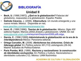 Unidad II
• Beck, U. (1998 [1997]). ¿Qué es la globalización? Falacias del
globalismo, respuestas a la globalización. España: Paidós
• Galindo Cáceres, J. (2006). Cibercultura. Un mundo emergente y una
nueva mirada. México. Disponible en red,
www.geocities.com/arewara/arewara.htm
• Ianni, O. (1999 [1996]). Teorías de la globalización. México: Siglo XXI
editores Kaplan, Marcos.(2002).Estado y globalización. UNAM. En red
www.ejournal.unam.mxmx/equnam3/equnam0308.pdfLodge,
• García, C. (1996 [1995]) Administrando la globalización en la era de la
interdependencia México: Panorama editorial.
• Ortega Carcelén, M. (2006). Abróchense los cinturones. Crisis de
liderazgo global. En Política exterior XX (112) Julio/agosto (29-34).
Madrid: Estudios de Política Exterior.
• París Pombo, M.D. (1999). Racismo y nacionalismo: la construcción
de identidades excluyentes. En Política y Cultura. Nacionalismos e
identidades culturales (12). México: UAM-Xochimilco
ACADEMIA DE CULTURA Y GLOBALIZACIÓN
BIBLIOGRAFÍA
 