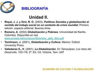 Unidad II.
• Riqué, J. J. y Orsi, R. O. (2003). Políticas Sociales y globalización el
sentido del trabajo social en un contexto de crisis mundial, Primera
edición, espacio editorial. Buenos Aires
• Romero, A. (2002).Globalización y Pobreza. Universidad de Nariño.
Colombia. Disponible en red.
www.eumed.net/cursecon/libreria/ar_glob_libro.pdf
• Tomlinson, J. (2001), Globalización y Cultura. México: Oxford.
University Press.
• Valladares S., H. (2001). La Globalización. En Tamaulipas: Los retos del
Desarrollo. 103-116. 2ª. Ed. Cd. Victoria, Tam. UAT
ACADEMIA DE CULTURA Y GLOBALIZACIÓN
BIBLIOGRAFÍA
 