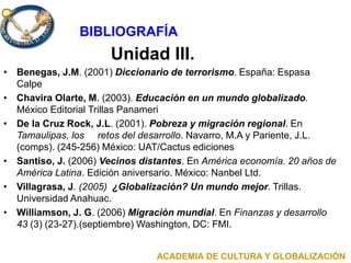 Unidad III.
• Benegas, J.M. (2001) Diccionario de terrorismo. España: Espasa
Calpe
• Chavira Olarte, M. (2003). Educación en un mundo globalizado.
México Editorial Trillas Panameri
• De la Cruz Rock, J.L. (2001). Pobreza y migración regional. En
Tamaulipas, los retos del desarrollo. Navarro, M.A y Pariente, J.L.
(comps). (245-256) México: UAT/Cactus ediciones
• Santiso, J. (2006) Vecinos distantes. En América economía. 20 años de
América Latina. Edición aniversario. México: Nanbel Ltd.
• Villagrasa, J. (2005) ¿Globalización? Un mundo mejor. Trillas.
Universidad Anahuac.
• Williamson, J. G. (2006) Migración mundial. En Finanzas y desarrollo
43 (3) (23-27).(septiembre) Washington, DC: FMI.
ACADEMIA DE CULTURA Y GLOBALIZACIÓN
BIBLIOGRAFÍA
 