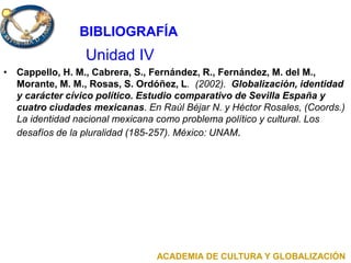 Unidad IV
• Cappello, H. M., Cabrera, S., Fernández, R., Fernández, M. del M.,
Morante, M. M., Rosas, S. Ordóñez, L. (2002). Globalización, identidad
y carácter cívico político. Estudio comparativo de Sevilla España y
cuatro ciudades mexicanas. En Raúl Béjar N. y Héctor Rosales, (Coords.)
La identidad nacional mexicana como problema político y cultural. Los
desafíos de la pluralidad (185-257). México: UNAM.
ACADEMIA DE CULTURA Y GLOBALIZACIÓN
BIBLIOGRAFÍA
 