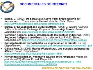 .
DOCUMENTALES DE INTERNET
• Basso, C. (2002). De Sarajevo a Nueva York, breve historia del
terrorismo. Traducción de Henzo Lafuente. Chile: Cesoc
http://www.apocatastasis.com/grupos-terroristas.php
• Bureau of Educational and Cultural Affaire. (2006) J. William Fulbrigth.
Office of Academia Exchange Programs. Scolarship Borrad. En red.
Disponible en: http://exchanges.state.gov/education/fulbrigth/
• Comisión nacional para el desarrollo de los pueblos indígenas. (2006)
Regiones indígenas de México. Libro electrónico. PNUD. En red.
Disponible en: http://www.e-indigenas.gob.mx-wv2/eMex/eMex_sureste
• Consejo Nacional de Población. La migración en el mundo. En Red.
Disponible en: http://www.conapo.gob.mx/publicaciones/nuevaera/01.pdf
• Gálvez Ruiz, X. (2006) México Pluricultural. Los pueblos indígenas de
México. En red. Disponible en:
http://www.cdi.gob.mx/index.php?id_seccion=1894
• Hernández Haddad, H. Necesario diálogo entre religiones. Voces del
periodista (25) México. En red. Disponible:
http://mx.f328.mail.yahoo.com/ym/ShowLetter?MasgId=2815_1465
http://www.vocesdelperiodista.com.mx/25.htm
ACADEMIA DE CULTURA Y GLOBALIZACIÓN
 