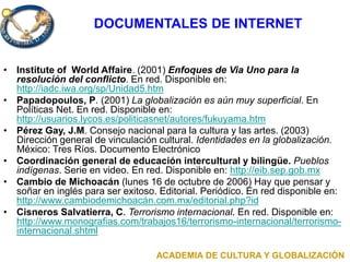 DOCUMENTALES DE INTERNET
• Institute of World Affaire. (2001) Enfoques de Via Uno para la
resolución del conflicto. En red. Disponible en:
http://iadc.iwa.org/sp/Unidad5.htm
• Papadopoulos, P. (2001) La globalización es aún muy superficial. En
Políticas Net. En red. Disponible en:
http://usuarios.lycos.es/politicasnet/autores/fukuyama.htm
• Pérez Gay, J.M. Consejo nacional para la cultura y las artes. (2003)
Dirección general de vinculación cultural. Identidades en la globalización.
México: Tres Ríos. Documento Electrónico
• Coordinación general de educación intercultural y bilingüe. Pueblos
indígenas. Serie en video. En red. Disponible en: http://eib.sep.gob.mx
• Cambio de Michoacán (lunes 16 de octubre de 2006) Hay que pensar y
soñar en inglés para ser exitoso. Editorial. Periódico. En red disponible en:
http://www.cambiodemichoacán.com.mx/editorial.php?id
• Cisneros Salvatierra, C. Terrorismo internacional. En red. Disponible en:
http://www.monografias.com/trabajos16/terrorismo-internacional/terrorismo-
internacional.shtml
ACADEMIA DE CULTURA Y GLOBALIZACIÓN
 