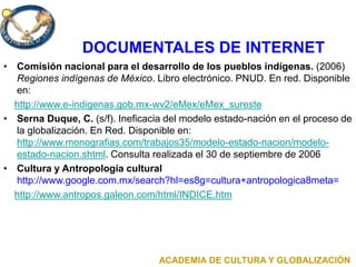 DOCUMENTALES DE INTERNET
• Comisión nacional para el desarrollo de los pueblos indígenas. (2006)
Regiones indígenas de México. Libro electrónico. PNUD. En red. Disponible
en:
http://www.e-indigenas.gob.mx-wv2/eMex/eMex_sureste
• Serna Duque, C. (s/f). Ineficacia del modelo estado-nación en el proceso de
la globalización. En Red. Disponible en:
http://www.monografias.com/trabajos35/modelo-estado-nacion/modelo-
estado-nacion.shtml. Consulta realizada el 30 de septiembre de 2006
• Cultura y Antropología cultural
http://www.google.com.mx/search?hl=es8g=cultura+antropologica8meta=
http://www.antropos.galeon.com/html/INDICE.htm
ACADEMIA DE CULTURA Y GLOBALIZACIÓN
 