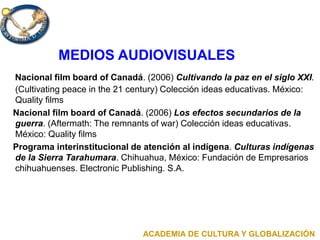 MEDIOS AUDIOVISUALES
Nacional film board of Canadá. (2006) Cultivando la paz en el siglo XXI.
(Cultivating peace in the 21 century) Colección ideas educativas. México:
Quality films
Nacional film board of Canadá. (2006) Los efectos secundarios de la
guerra. (Aftermath: The remnants of war) Colección ideas educativas.
México: Quality films
Programa interinstitucional de atención al indígena. Culturas indígenas
de la Sierra Tarahumara. Chihuahua, México: Fundación de Empresarios
chihuahuenses. Electronic Publishing. S.A.
ACADEMIA DE CULTURA Y GLOBALIZACIÓN
 