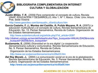 BIBLIOGRAFIA COMPLEMENTARIA EN INTERNET
CULTURA Y GLOBALIZACION
Austin Millán, T. R. (2000) Para comprender el concepto de cultura, Revista
UNAP. EDUCACIÓN Y DESARROLLO, Año 1, Nº 1, Marzo. Chile: Univ. Arturo
Prat, Sede Victoria
http://www.geocities.com/tomaustin_cl/ant/cultura.htm
García Castaño, F. J,; Montes del Castillo, Á; Pulido Moyano, R. A. (2007) La
educación multicultural y el concepto de cultura. Revista Iberoamericana de
Educación, No. 13. Pensar Iberoamérica, Revista de Cultura. Organización de
los Estados Iberoamericanos
http://www.aulaintercultural.org/article.php3?id_article=2097
http://dialnet.unirioja.es/servlet/listaarticulos?tipo_busqueda=ANUALIDAD&revista
_busqued=2620&clave_busqueda=
Bustamante, E.,(2006) Diversidad en la era digital: La cooperación
iberoamericana cultural y comunicativa. Revista Iberoamericana de Educación,
No. 9. Pensar Iberoamérica, Revista de Cultura.
Organización de los Estados Iberoamericanos
http://www.oei.es/pensariberoamerica/ric09a03.htm
Del Rey Morató, J., (2004) La comunicación social en la era de la globalización.
Revista Iberoamericana de Educación, No. 5. Pensar Iberoamérica, Revista de
Cultura. Organización de los Estados Iberoamericanos
http://www.oei.es/pensariberoamerica/ric05a05.htm
ACADEMIA DE CULTURA Y GLOBALIZACIÓN
 