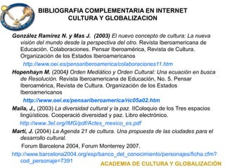 BIBLIOGRAFIA COMPLEMENTARIA EN INTERNET
CULTURA Y GLOBALIZACION
González Ramírez N. y Mas J. (2003) El nuevo concepto de cultura: La nueva
visión del mundo desde la perspectiva del otro. Revista Iberoamericana de
Educación. Colaboraciones. Pensar Iberoamérica, Revista de Cultura.
Organización de los Estados Iberoamericanos
http://www.oei.es/pensariberoamerica/colaboraciones11.htm
Hopenhayn M. (2004) Orden Mediático y Orden Cultural: Una ecuación en busca
de Resolución. Revista Iberoamericana de Educación, No. 5. Pensar
Iberoamérica, Revista de Cultura. Organización de los Estados
Iberoamericanos
http://www.oei.es/pensariberoamerica/ric05a02.htm
Maila, J., (2003) La diversidad cultural y la paz. IIColoquio de los Tres espacios
lingüísticos. Cooperació diversidad y paz. Libro electrónico.
http://www.3el.org/IMG/pdf/Actes_mexico_es.pdf
Martí, J. (2004) La Agenda 21 de cultura. Una propuesta de las ciudades para el
desarrollo cultural.
Forum Barcelona 2004, Forum Monterrey 2007.
http://www.barcelona2004.org/esp/banco_del_conocimiento/personajes/ficha.cfm?
cod_personaje=7391
ACADEMIA DE CULTURA Y GLOBALIZACIÓN
 