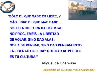 “SÓLO EL QUE SABE ES LIBRE, Y
MÁS LIBRE EL QUE MÁS SABE.
SÓLO LA CULTURA DA LIBERTAD.
NO PROCLEMÉIS LA LIBERTAD
DE VOLAR, SINO DAD ALAS;
NO LA DE PENSAR, SINO DAD PENSAMIENTO;
LA LIBERTAD QUE HAY QUE DAR AL PUEBLO
ES TU CULTURA.”
Miguel de Unamuno
ACADEMIA DE CULTURA Y GLOBALIZACIÓN
 