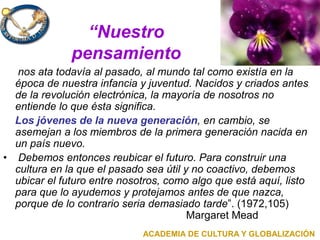 “Nuestro
pensamiento
nos ata todavía al pasado, al mundo tal como existía en la
época de nuestra infancia y juventud. Nacidos y criados antes
de la revolución electrónica, la mayoría de nosotros no
entiende lo que ésta significa.
Los jóvenes de la nueva generación, en cambio, se
asemejan a los miembros de la primera generación nacida en
un país nuevo.
• Debemos entonces reubicar el futuro. Para construir una
cultura en la que el pasado sea útil y no coactivo, debemos
ubicar el futuro entre nosotros, como algo que está aquí, listo
para que lo ayudemos y protejamos antes de que nazca,
porque de lo contrario seria demasiado tarde”. (1972,105)
Margaret Mead
ACADEMIA DE CULTURA Y GLOBALIZACIÓN
 