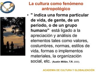 La cultura como fenómeno
antropológico
• " indica una forma particular
de vida, de gente, de un
período, o de un grupo
humano" está ligado a la
apreciación y análisis de
elementos tales como valores,
costumbres, normas, estilos de
vida, formas o implementos
materiales, la organización
social, etc. (Austin Millán, T.R. 2000).
ACADEMIA DE CULTURA Y GLOBALIZACIÓN
 