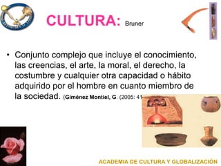 CULTURA: Bruner
• Conjunto complejo que incluye el conocimiento,
las creencias, el arte, la moral, el derecho, la
costumbre y cualquier otra capacidad o hábito
adquirido por el hombre en cuanto miembro de
la sociedad. (Giménez Montiel, G. (2005: 41).
ACADEMIA DE CULTURA Y GLOBALIZACIÓN
 