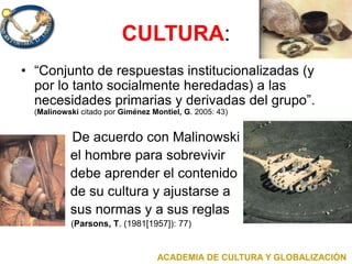CULTURA:
• “Conjunto de respuestas institucionalizadas (y
por lo tanto socialmente heredadas) a las
necesidades primarias y derivadas del grupo”.
(Malinowski citado por Giménez Montiel, G. 2005: 43)
• De acuerdo con Malinowski
el hombre para sobrevivir
debe aprender el contenido
de su cultura y ajustarse a
sus normas y a sus reglas
• (Parsons, T. (1981[1957]): 77)
ACADEMIA DE CULTURA Y GLOBALIZACIÓN
 
