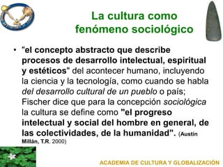 La cultura como
fenómeno sociológico
• "el concepto abstracto que describe
procesos de desarrollo intelectual, espiritual
y estéticos" del acontecer humano, incluyendo
la ciencia y la tecnología, como cuando se habla
del desarrollo cultural de un pueblo o país;
Fischer dice que para la concepción sociológica
la cultura se define como "el progreso
intelectual y social del hombre en general, de
las colectividades, de la humanidad". (Austin
Millán, T.R. 2000)
ACADEMIA DE CULTURA Y GLOBALIZACIÓN
 