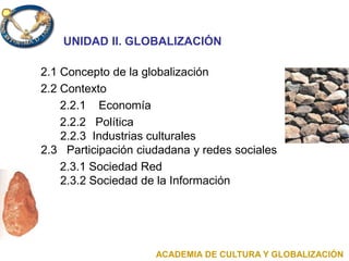 UNIDAD II. GLOBALIZACIÓN
2.1 Concepto de la globalización
2.2 Contexto
2.2.1 Economía
2.2.2 Política
2.2.3 Industrias culturales
2.3 Participación ciudadana y redes sociales
2.3.1 Sociedad Red
2.3.2 Sociedad de la Información
ACADEMIA DE CULTURA Y GLOBALIZACIÓN
 