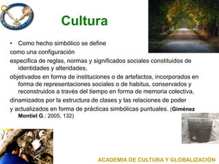 Cultura
• Como hecho simbólico se define
como una configuración
especifica de reglas, normas y significados sociales constituidos de
identidades y alteridades,
objetivados en forma de instituciones o de artefactos, incorporados en
forma de representaciones sociales o de habitus, conservados y
reconstruidos a través del tiempo en forma de memoria colectiva,
dinamizados por la estructura de clases y las relaciones de poder
y actualizados en forma de prácticas simbólicas puntuales. (Giménez
Montiel G.: 2005, 132)
ACADEMIA DE CULTURA Y GLOBALIZACIÓN
 