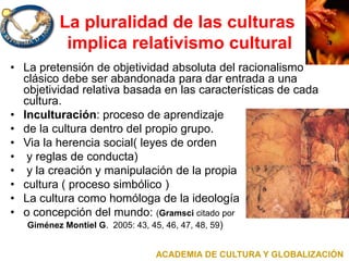 La pluralidad de las culturas
implica relativismo cultural
• La pretensión de objetividad absoluta del racionalismo
clásico debe ser abandonada para dar entrada a una
objetividad relativa basada en las características de cada
cultura.
• Inculturación: proceso de aprendizaje
• de la cultura dentro del propio grupo.
• Via la herencia social( leyes de orden
• y reglas de conducta)
• y la creación y manipulación de la propia
• cultura ( proceso simbólico )
• La cultura como homóloga de la ideología
• o concepción del mundo: (Gramsci citado por
Giménez Montiel G. 2005: 43, 45, 46, 47, 48, 59)
ACADEMIA DE CULTURA Y GLOBALIZACIÓN
 
