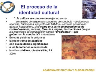 El proceso de la
identidad cultural
• "...la cultura se comprende mejor no como
• complejos de esquemas concretos de conducta --costumbres,
usanzas, tradiciones, conjuntos de hábitos-- como ha ocurrido en
general hasta ahora, sino como una serie de mecanismos de
control --planes, recetas, fórmulas, reglas, instrucciones (lo que
los ingenieros de computación llaman "programas"-- que
gobiernan la conducta") Clifford Geertz
• En otras palabras la cultura es
• la red o trama de sentidos
• con que le damos significados
• a los fenómenos o eventos de
• la vida cotidiana. (Austin Millán, T.R.
2000)
ACADEMIA DE CULTURA Y GLOBALIZACIÓN
 