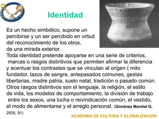 Identidad
Es un hecho simbólico, supone un
percibirse y un ser percibido en virtud
del reconocimiento de los otros,
de una mirada exterior.
Toda identidad pretende apoyarse en una serie de criterios,
marcas o rasgos distintivos que permiten afirmar la diferencia
y acentuar los contrastes que se vinculan al origen ( mito
fundador, lazos de sangre, antepasados comunes, gestas
libertarias, madre patria, suelo natal, tradición o pasado común.
Otros rasgos distintivos son el lenguaje, la religión, el estilo
de vida, los modelos de comportamiento, la división de trabajo
entre los sexos, una lucha o reivindicación común, el vestido,
el modo de alimentarse y el arreglo personal. (Giménez Montiel G.
2005, 91)
ACADEMIA DE CULTURA Y GLOBALIZACIÓN
 