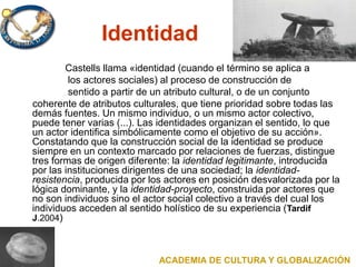 Identidad
Castells llama «identidad (cuando el término se aplica a
los actores sociales) al proceso de construcción de
sentido a partir de un atributo cultural, o de un conjunto
coherente de atributos culturales, que tiene prioridad sobre todas las
demás fuentes. Un mismo individuo, o un mismo actor colectivo,
puede tener varias (...). Las identidades organizan el sentido, lo que
un actor identifica simbólicamente como el objetivo de su acción».
Constatando que la construcción social de la identidad se produce
siempre en un contexto marcado por relaciones de fuerzas, distingue
tres formas de origen diferente: la identidad legitimante, introducida
por las instituciones dirigentes de una sociedad; la identidad-
resistencia, producida por los actores en posición desvalorizada por la
lógica dominante, y la identidad-proyecto, construida por actores que
no son individuos sino el actor social colectivo a través del cual los
individuos acceden al sentido holístico de su experiencia (Tardif
J.2004)
ACADEMIA DE CULTURA Y GLOBALIZACIÓN
 