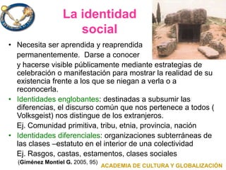 La identidad
social
• Necesita ser aprendida y reaprendida
permanentemente. Darse a conocer
y hacerse visible públicamente mediante estrategias de
celebración o manifestación para mostrar la realidad de su
existencia frente a los que se niegan a verla o a
reconocerla.
• Identidades englobantes: destinadas a subsumir las
diferencias, el discurso común que nos pertenece a todos (
Volksgeist) nos distingue de los extranjeros.
Ej. Comunidad primitiva, tribu, etnia, provincia, nación
• Identidades diferenciales: organizaciones subterráneas de
las clases –estatuto en el interior de una colectividad
Ej. Rasgos, castas, estamentos, clases sociales
(Giménez Montiel G. 2005, 95)
ACADEMIA DE CULTURA Y GLOBALIZACIÓN
 