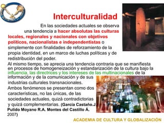 Interculturalidad
En las sociedades actuales se observa
una tendencia a hacer absolutas las culturas
locales, regionales y nacionales con objetivos
políticos, nacionalistas e independentistas o
simplemente con finalidades de reforzamiento de la
propia identidad, en un marco de luchas políticas y de
redistribución del poder.
Al mismo tiempo, se aprecia una tendencia contraria que se manifiesta
en procesos de homogeneización y estandarización de la cultura bajo la
influencia, las directrices y los intereses de las multinacionales de la
información y de la comunicación y de sus
industrias culturales transnacionales.
Ambos fenómenos se presentan como dos
características, no las únicas, de las
sociedades actuales, quizá contradictorias
y quizá complementarias. (García Castaño.J.,
Pulido Moyano R.A. Montes del Castillo Á.
2007)
ACADEMIA DE CULTURA Y GLOBALIZACIÓN
 