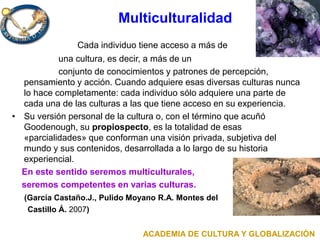 Multiculturalidad
Cada individuo tiene acceso a más de
una cultura, es decir, a más de un
conjunto de conocimientos y patrones de percepción,
pensamiento y acción. Cuando adquiere esas diversas culturas nunca
lo hace completamente: cada individuo sólo adquiere una parte de
cada una de las culturas a las que tiene acceso en su experiencia.
• Su versión personal de la cultura o, con el término que acuñó
Goodenough, su propiospecto, es la totalidad de esas
«parcialidades» que conforman una visión privada, subjetiva del
mundo y sus contenidos, desarrollada a lo largo de su historia
experiencial.
En este sentido seremos multiculturales,
seremos competentes en varias culturas.
(García Castaño.J., Pulido Moyano R.A. Montes del
Castillo Á. 2007)
ACADEMIA DE CULTURA Y GLOBALIZACIÓN
 