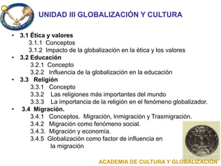 UNIDAD III GLOBALIZACIÓN Y CULTURA
• 3.1 Ética y valores
3.1.1 Conceptos
3.1.2 Impacto de la globalización en la ética y los valores
• 3.2 Educación
3.2.1 Concepto
3.2.2 Influencia de la globalización en la educación
• 3.3 Religión
3.3.1 Concepto
3.3.2 Las religiones más importantes del mundo
3.3.3 La importancia de la religión en el fenómeno globalizador.
• 3.4 Migración.
3.4.1 Conceptos. Migración, Inmigración y Trasmigración.
3.4.2 Migración como fenómeno social.
3.4.3. Migración y economía.
3.4.5 Globalización como factor de influencia en
la migración
ACADEMIA DE CULTURA Y GLOBALIZACIÓN
 