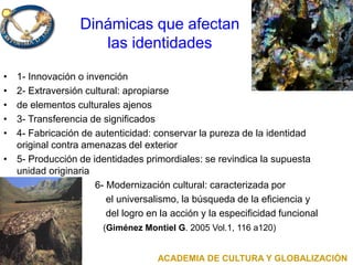 Dinámicas que afectan
las identidades
• 1- Innovación o invención
• 2- Extraversión cultural: apropiarse
• de elementos culturales ajenos
• 3- Transferencia de significados
• 4- Fabricación de autenticidad: conservar la pureza de la identidad
original contra amenazas del exterior
• 5- Producción de identidades primordiales: se revindica la supuesta
unidad originaria
• 6- Modernización cultural: caracterizada por
• el universalismo, la búsqueda de la eficiencia y
• del logro en la acción y la especificidad funcional
• (Giménez Montiel G. 2005 Vol.1, 116 a120)
ACADEMIA DE CULTURA Y GLOBALIZACIÓN
 