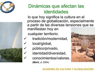 Dinámicas que afectan las
identidades
lo que hoy significa la cultura en el
proceso de globalización, especialmente
a partir de las diversas tensiones que se
manifiestan hoy en
cualquier territorio:
 tradición/modernidad,
 local/global,
 público/privado,
 identidad/diversidad,
 conocimientos/valores.
(Marti, J. 2004)
ACADEMIA DE CULTURA Y GLOBALIZACIÓN
 