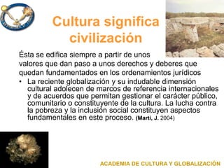 Cultura significa
civilización
Ésta se edifica siempre a partir de unos
valores que dan paso a unos derechos y deberes que
quedan fundamentados en los ordenamientos jurídicos
• La reciente globalización y su indudable dimensión
cultural adolecen de marcos de referencia internacionales
y de acuerdos que permitan gestionar el carácter público,
comunitario o constituyente de la cultura. La lucha contra
la pobreza y la inclusión social constituyen aspectos
fundamentales en este proceso. (Marti, J. 2004)
ACADEMIA DE CULTURA Y GLOBALIZACIÓN
 